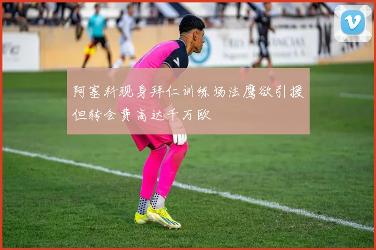 阿塞科现身拜仁训练场法鹰欲引援但转会费高达千万欧