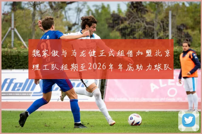 魏家傲与马龙健正式租借加盟北京理工队租期至2026年年底助力球队发展