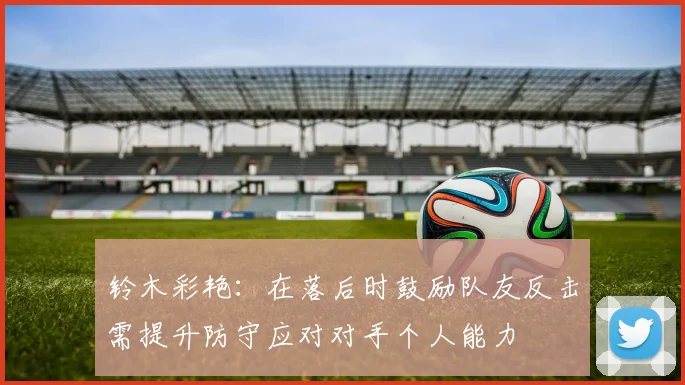 铃木彩艳:在落后时鼓励队友反击需提升防守应对对手个人能力