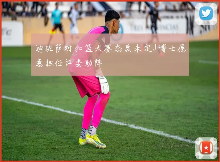 迪班萨对扣篮大赛态度未定J博士愿意担任评委助阵