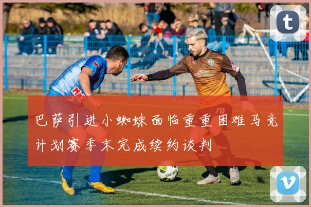 巴萨引进小蜘蛛面临重重困难马竞计划赛季末完成续约谈判