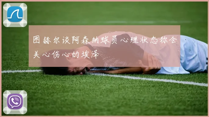 图赫尔谈阿森纳球员心理状态称会关心伤心的埃泽