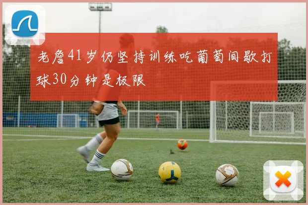 老詹41岁仍坚持训练吃葡萄间歇打球30分钟是极限