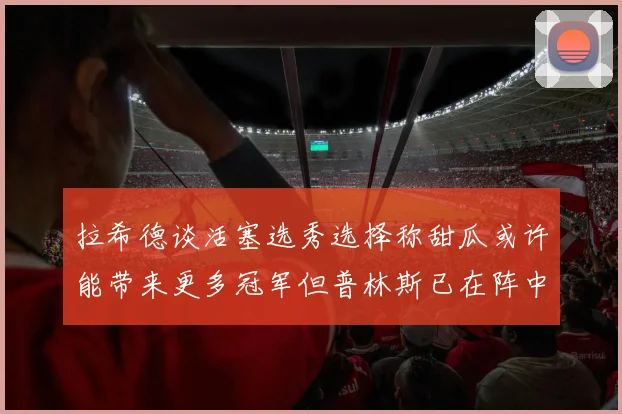 拉希德谈活塞选秀选择称甜瓜或许能带来更多冠军但普林斯已在阵中