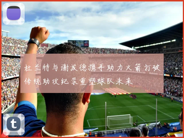 杜兰特与谢泼德携手助力火箭打破传统助攻纪录重塑球队未来