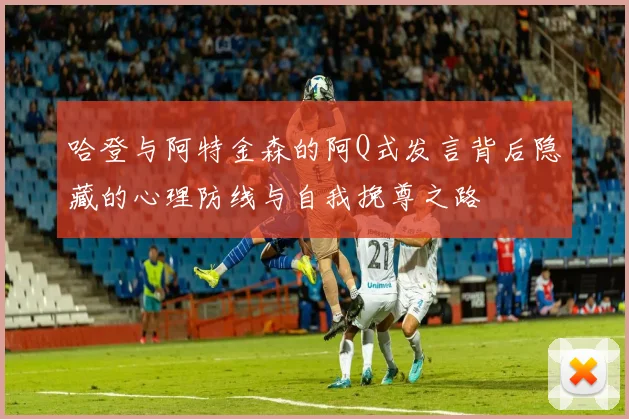 哈登与阿特金森的阿Q式发言背后隐藏的心理防线与自我挽尊之路