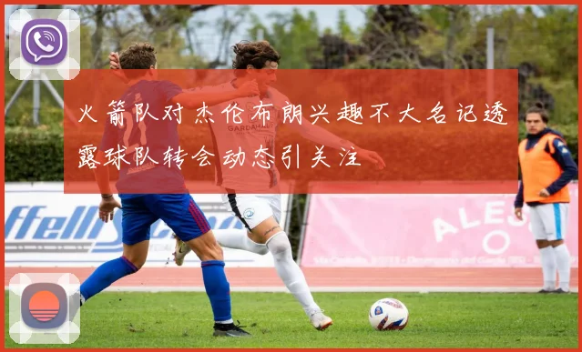 火箭队对杰伦布朗兴趣不大名记透露球队转会动态引关注