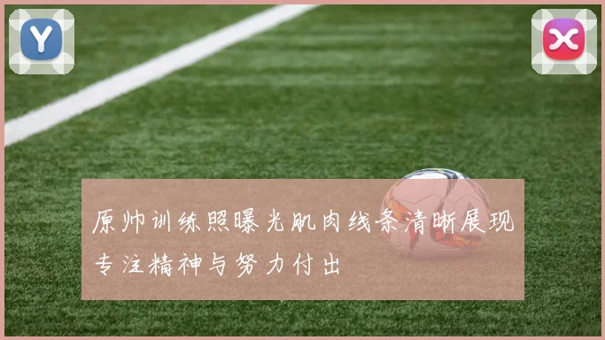 原帅训练照曝光肌肉线条清晰展现专注精神与努力付出