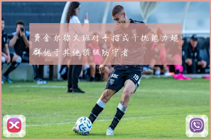 费舍尔称文班对手招式干扰能力超群优于其他顶级防守者