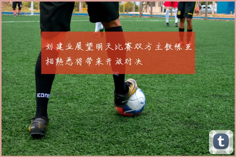 刘建业展望明天比赛双方主教练互相熟悉将带来开放对决