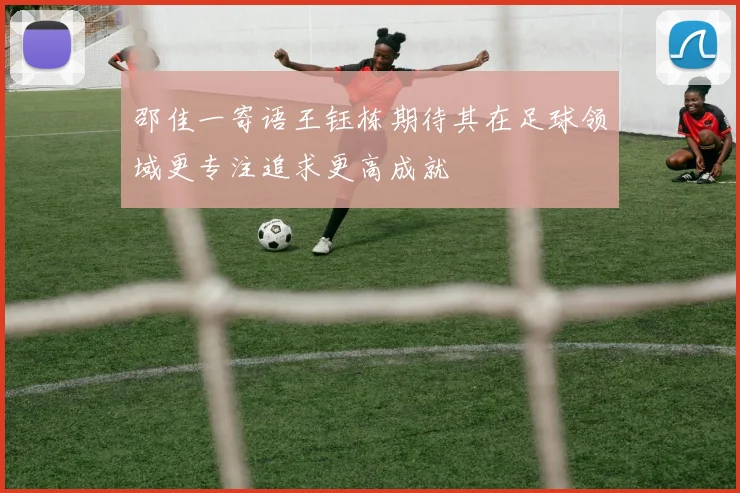 邵佳一寄语王钰栋期待其在足球领域更专注追求更高成就