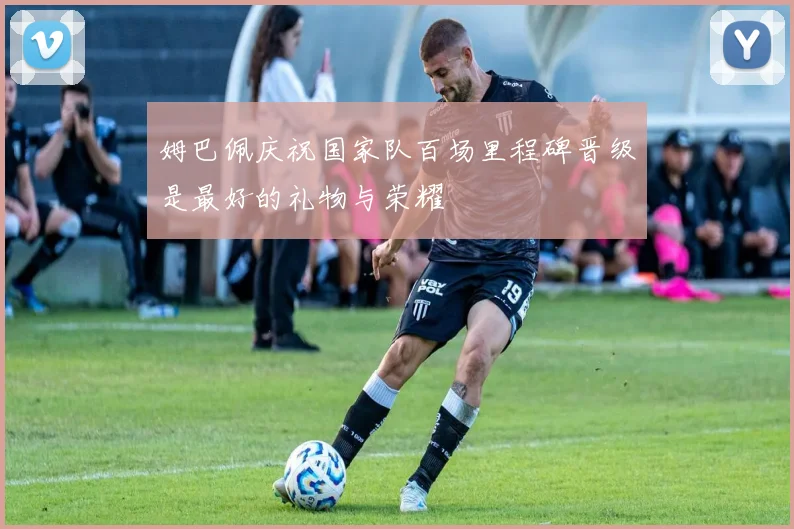 姆巴佩庆祝国家队百场里程碑晋级是最好的礼物与荣耀