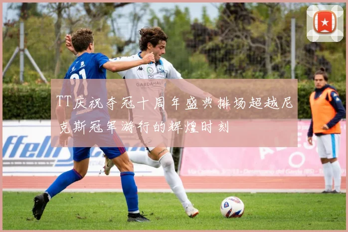 TT庆祝夺冠十周年盛典排场超越尼克斯冠军游行的辉煌时刻