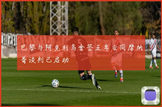巴黎与阿克利乌舍签五年合同摩纳哥谈判已启动