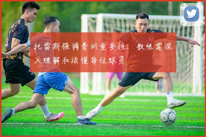 托雷斯强调青训重要性：教练需深入理解和读懂每位球员