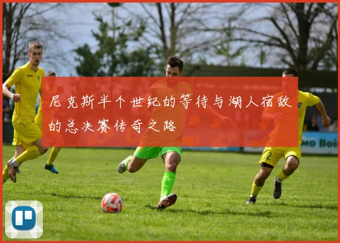尼克斯半个世纪的等待与湖人宿敌的总决赛传奇之路
