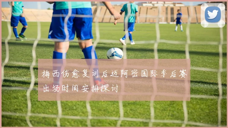 梅西伤愈复训后迈阿密国际季后赛出场时间安排探讨