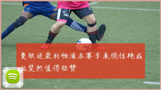 曼联逆袭利物浦本赛季表现惊艳成就斐然值得称赞