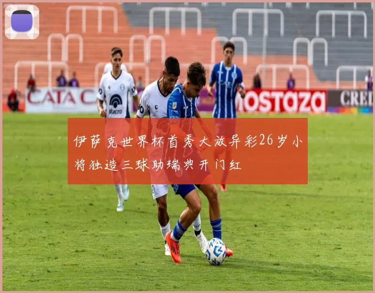 伊萨克世界杯首秀大放异彩26岁小将独造三球助瑞典开门红