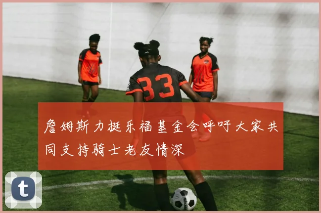 詹姆斯力挺乐福基金会呼吁大家共同支持骑士老友情深