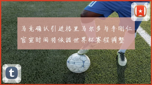 马竞确认引进格里马尔多与李刚仁官宣时间将依据世界杯赛程调整