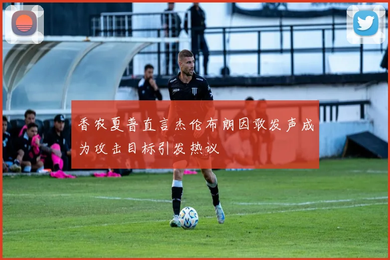 香农夏普直言杰伦布朗因敢发声成为攻击目标引发热议