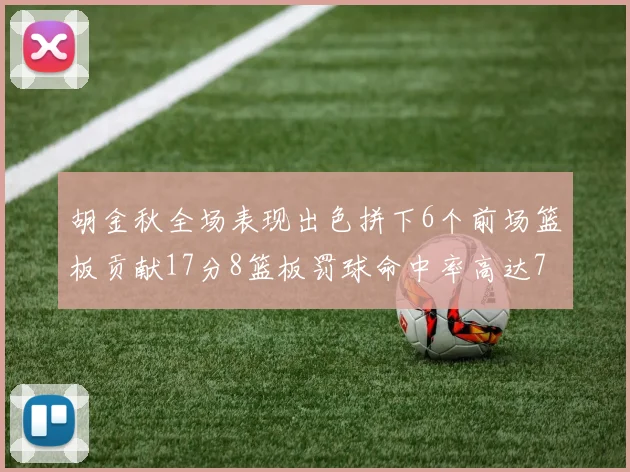 胡金秋全场表现出色拼下6个前场篮板贡献17分8篮板罚球命中率高达75