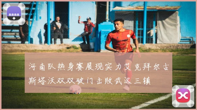 河南队热身赛展现实力艾克拜尔古斯塔沃双双破门击败武汉三镇