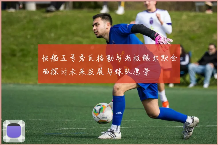快船五号秀瓦格勒与老板鲍尔默会面探讨未来发展与球队愿景