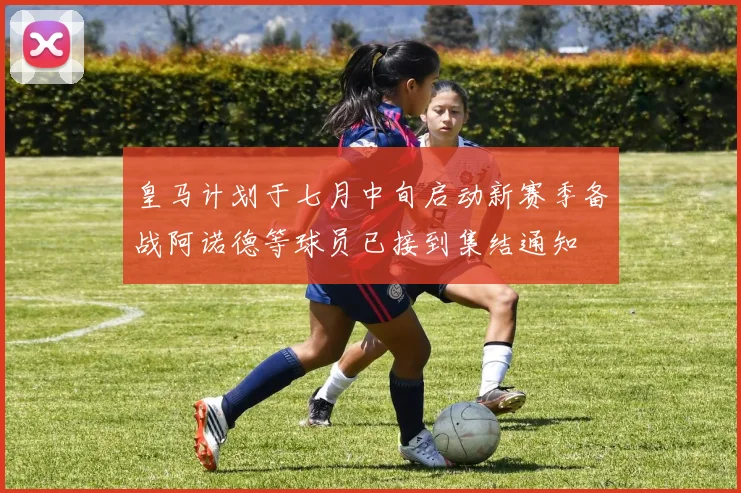 皇马计划于七月中旬启动新赛季备战阿诺德等球员已接到集结通知
