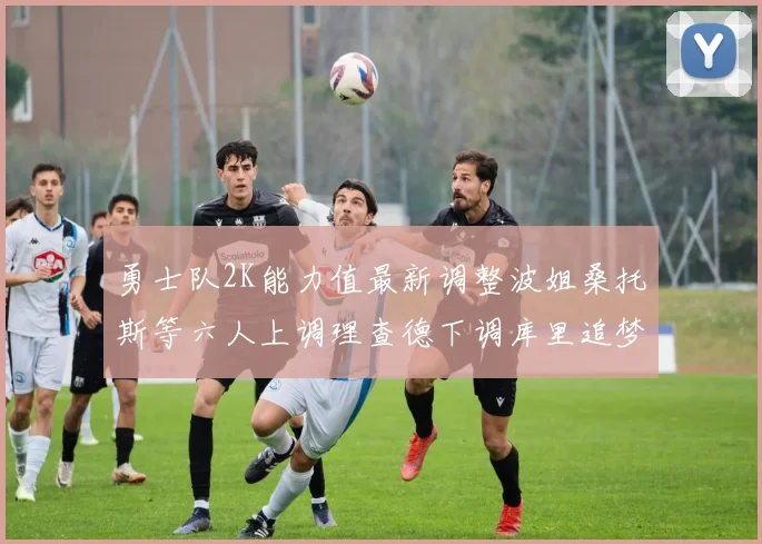 勇士队2K能力值最新调整波姐桑托斯等六人上调理查德下调库里追梦维持不变