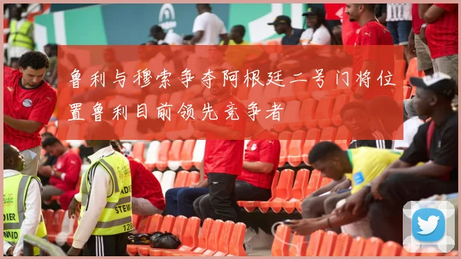 鲁利与穆索争夺阿根廷二号门将位置鲁利目前领先竞争者