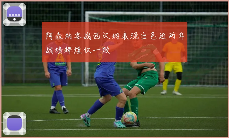 阿森纳客战西汉姆表现出色近两年战绩辉煌仅一败