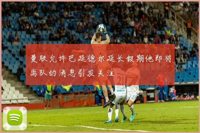 曼联允许巴延德尔延长假期他即将离队的消息引发关注