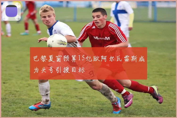 巴黎夏窗预算15亿欧阿尔瓦雷斯成为头号引援目标