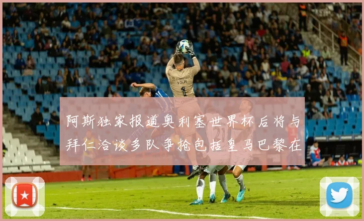 阿斯独家报道奥利塞世界杯后将与拜仁洽谈多队争抢包括皇马巴黎在内