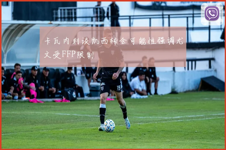 卡瓦内利谈凯西转会可能性强调尤文受FFP限制