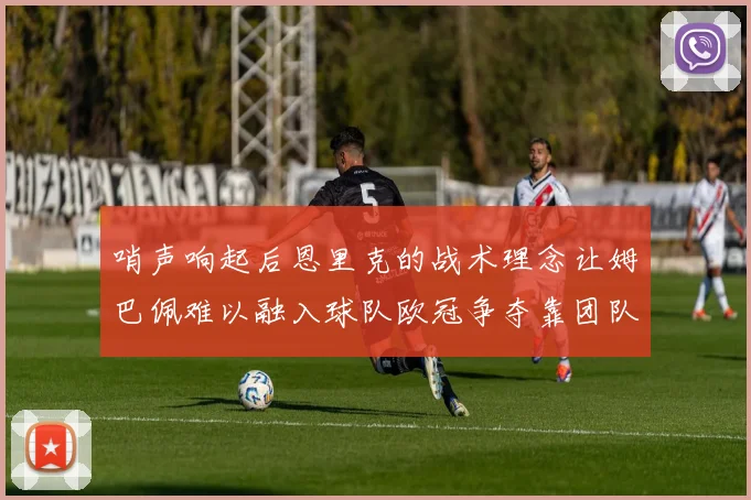 哨声响起后恩里克的战术理念让姆巴佩难以融入球队欧冠争夺靠团队配合与跑动