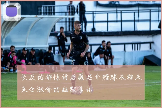 长友佑都惊讶后藤启介赠球衣称未来会涨价的幽默言论