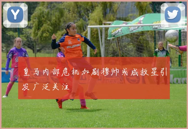 皇马内部危机加剧穆帅或成救星引发广泛关注
