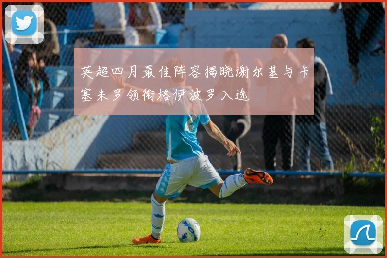 英超四月最佳阵容揭晓谢尔基与卡塞米罗领衔格伊波罗入选